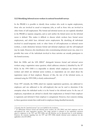 16 
3.2.2 Identifying informal sector workers in national household surveys 
In the PSLSD it is possible to identify those workers who work in regular employment, 
those who are involved in casual or temporary jobs, as well as those who are involved in 
other forms of self-employment. The formal and informal sectors are not explicitly identified 
in the PSLSD as separate categories, and as such neither the formal sector nor the informal 
sector is defined. This makes it difficult to discern which workers have formal sector 
employment, and which have informal sector employment. By classifying all individuals 
involved in casual/temporary work or other forms of self-employment as informal sector 
workers, a crude distinction between formal and informal employees and the self-employed 
may be made. However, this classification risks overestimating informal sector size, since it is 
possible that some of the individuals involved in these activities are actually participants in 
the formal economy. 
Both the OHSs and the LFS 2000:217 distinguish between formal and informal sector 
workers using a registration status question, which addresses criterion i) identified by the 15th 
ICLS. In the 1995 OHS it is impossible to identify which employees are formal sector 
workers and which are informal sector workers, as respondents are not asked about the 
registration status of their employer. Because of this, the size of the informal sector, as 
estimated using the 1995 OHS, is clearly underestimated18. 
From 1997 onwards, the OHSs asked two separate registration questions, one addressed to 
employees and one addressed to the self-employed, that can be used to determine if the 
enterprise where the individual works is in the formal or the informal sector. In the case of 
employees, respondents are advised to classify their employment as formal if their employer 
is registered, and informal if their employer is unregistered. However, four concerns relating 
to these questions remain that could result in employees being classified incorrectly. 
16 Exactly what the “practical reasons” are is not clarified in the resolution. 
17 To differentiate between formal and informal sector workers, the LFS 2000:2 asks both employees and the 
self-employed the same registration question. This single question is identical to the registration questions 
asked to employees in the 1997 and 1999 OHSs and will therefore not be discussed here to avoid repetition. 
However, the concerns regarding how the 1997 and 1999 OHSs identify informal sector employees are also 
applicable to the LFS 2000:2. 
 
