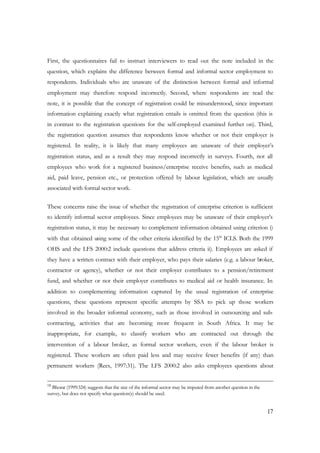 First, the questionnaires fail to instruct interviewers to read out the note included in the 
question, which explains the difference between formal and informal sector employment to 
respondents. Individuals who are unaware of the distinction between formal and informal 
employment may therefore respond incorrectly. Second, where respondents are read the 
note, it is possible that the concept of registration could be misunderstood, since important 
information explaining exactly what registration entails is omitted from the question (this is 
in contrast to the registration questions for the self-employed examined further on). Third, 
the registration question assumes that respondents know whether or not their employer is 
registered. In reality, it is likely that many employees are unaware of their employer’s 
registration status, and as a result they may respond incorrectly in surveys. Fourth, not all 
employees who work for a registered business/enterprise receive benefits, such as medical 
aid, paid leave, pension etc., or protection offered by labour legislation, which are usually 
associated with formal sector work. 
These concerns raise the issue of whether the registration of enterprise criterion is sufficient 
to identify informal sector employees. Since employees may be unaware of their employer’s 
registration status, it may be necessary to complement information obtained using criterion i) 
with that obtained using some of the other criteria identified by the 15th ICLS. Both the 1999 
OHS and the LFS 2000:2 include questions that address criteria ii). Employees are asked if 
they have a written contract with their employer, who pays their salaries (e.g. a labour broker, 
contractor or agency), whether or not their employer contributes to a pension/retirement 
fund, and whether or not their employer contributes to medical aid or health insurance. In 
addition to complementing information captured by the usual registration of enterprise 
questions, these questions represent specific attempts by SSA to pick up those workers 
involved in the broader informal economy, such as those involved in outsourcing and sub-contracting, 
activities that are becoming more frequent in South Africa. It may be 
inappropriate, for example, to classify workers who are contracted out through the 
intervention of a labour broker, as formal sector workers, even if the labour broker is 
registered. These workers are often paid less and may receive fewer benefits (if any) than 
permanent workers (Rees, 1997:31). The LFS 2000:2 also asks employees questions about 
17 
18 Bhorat (1999:324) suggests that the size of the informal sector may be imputed from another question in the 
survey, but does not specify what question(s) should be used. 
 