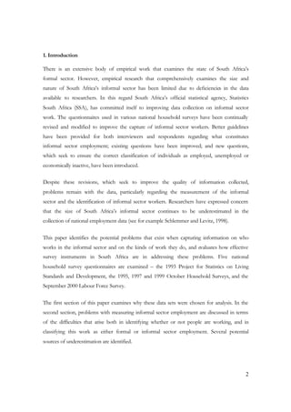 1. Introduction 
There is an extensive body of empirical work that examines the state of South Africa’s 
formal sector. However, empirical research that comprehensively examines the size and 
nature of South Africa’s informal sector has been limited due to deficiencies in the data 
available to researchers. In this regard South Africa’s official statistical agency, Statistics 
South Africa (SSA), has committed itself to improving data collection on informal sector 
work. The questionnaires used in various national household surveys have been continually 
revised and modified to improve the capture of informal sector workers. Better guidelines 
have been provided for both interviewers and respondents regarding what constitutes 
informal sector employment; existing questions have been improved; and new questions, 
which seek to ensure the correct classification of individuals as employed, unemployed or 
economically inactive, have been introduced. 
Despite these revisions, which seek to improve the quality of information collected, 
problems remain with the data, particularly regarding the measurement of the informal 
sector and the identification of informal sector workers. Researchers have expressed concern 
that the size of South Africa’s informal sector continues to be underestimated in the 
collection of national employment data (see for example Schlemmer and Levitz, 1998). 
This paper identifies the potential problems that exist when capturing information on who 
works in the informal sector and on the kinds of work they do, and evaluates how effective 
survey instruments in South Africa are in addressing these problems. Five national 
household survey questionnaires are examined – the 1993 Project for Statistics on Living 
Standards and Development, the 1995, 1997 and 1999 October Household Surveys, and the 
September 2000 Labour Force Survey. 
The first section of this paper examines why these data sets were chosen for analysis. In the 
second section, problems with measuring informal sector employment are discussed in terms 
of the difficulties that arise both in identifying whether or not people are working, and in 
classifying this work as either formal or informal sector employment. Several potential 
sources of underestimation are identified. 
2 
 