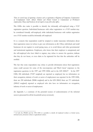 There are several ways of registering a business such as registration at Registrar of Companies, Commissioner 
of Unemployment South African Medical and Dental Council or Commissioner of Workmen’s 
compensation. Many small businesses do not register at any of the above offices. 
The OHSs also make it possible to identify the informally self-employed using a VAT 
registration question. Individuals/businesses with either registration or a VAT number may 
be considered formally self-employed, while individuals/businesses with neither registration 
nor a VAT number would be informally self-employed. 
It is a concern that respondents could be tempted to render inaccurate information about 
their registration status (or refuse to give any information at all). Often, individuals and small 
businesses do not register to avoid paying taxes, or to avoid labour and other governmental 
and institutional regulations. Employees, who know that their employer is unregistered, and 
the self-employed who have failed to register, may refuse to answer the question, indicate 
that they do not know, or even claim to be registered for fear that the authorities will be 
notified. 
The fact that some respondents may refuse to provide information about their registration 
status could account for some of the non-responses and ‘Don’t know’ responses to the 
registration questions in the 1997 and 1999 OHSs and in the LFS 2000:219. In the 1997 
OHS, 226 individuals (75187 weighted) are reported as employed, but no information on 
their occupation, industry of work or sector of employment was reported. In the 1999 OHS, 
there are 230 individuals (90086 weighted) and in the LFS 2000:2 there are 571 individuals 
(249612 weighted) reported as employed who also have no information on occupation, 
industry of work or sector of employment. 
(In Appendix 1, a summary of the potential sources of underestimation of the informal 
sector is presented for all the household surveys reviewed.) 
19 In both the PSLSD and the 1995 OHS it is possible to classify all employed workers as formal sector, 
informal sector, domestic workers or agricultural workers. 
20 
 