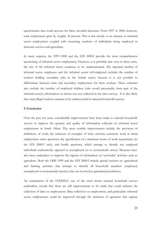 questionnaire that could account for these recorded decreases. From 1997 to 2000, however, 
total employment grew by roughly 30 percent. This is due mostly to an increase in informal 
sector employment coupled with increasing numbers of individuals being employed in 
domestic services and agriculture. 
In many respects, the 1999 OHS and the LFS 2000:2 provide the most comprehensive 
questioning of informal sector employment. However, it is probable that even in these years, 
the size of the informal sector continues to be underestimated. The reported number of 
informal sector employees and the informal sector self-employed excludes the number of 
workers holding secondary jobs in the formal sector, because it is not possible to 
differentiate between main and secondary employment for these workers. These estimates 
also exclude the number of employed children (who would presumably form part of the 
informal sector), information on whom was not collected in the later surveys. It is also likely 
that many illegal workers continue to be undercounted in national household surveys. 
23 
5. Conclusion 
Over the past ten years, considerable improvements have been made to national household 
surveys to improve the quantity and quality of information collected on informal sector 
employment in South Africa. The most notable improvements include the provision of 
definitions of work; the inclusion of examples of what activities constitute work in initial 
employment status questions; the specification of a minimum hours of work requirement (in 
the LFS 2000:2 only); and hurdle questions, which attempt to identify any employed 
individuals inadvertently captured as unemployed (or as economically active). Measures have 
also been undertaken to improve the capture of information on ‘survivalist’ activities such as 
agriculture. Both the OHS 1999 and the LFS 2000:2 include special sections on agricultural 
and farming activities that attempt to identify all household members (employed, 
unemployed or economically inactive) who are involved in agricultural production. 
An examination of the LFS2000:2, one of the most recent national household surveys 
undertaken, reveals that there are still improvements to be made that could enhance the 
collection of data on employment. Data collection on employment, and particularly informal 
sector employment, could be improved through the inclusion of questions that capture 
 