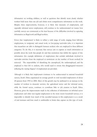 information on working children, as well as questions that identify more clearly whether 
workers hold more than one job and obtain more comprehensive information on this work. 
Despite these improvements, however, it is likely that measures of employment, and 
especially informal sector employment, will continue to be underestimated no matter how 
carefully surveys are constructed, at the least because of the difficulties involved in capturing 
information on illegal work and illegal workers. 
Given that ‘employment’ is likely to reflect a wide range of work, ranging from full-time 
employment, to temporary and casual work, to low-paying survivalist jobs, it is important 
that researchers are able to distinguish between workers who are employed in these different 
categories. To do this, it is necessary that surveys aim to capture as much information as 
possible about the work that people do and that restrictions that inhibit the capture of this 
information (for example definitions of employment that exclude individuals involved in 
survivalist activities from the employed or restrictions on the number of hours worked) be 
removed. The responsibility of identifying the unemployed, the underemployed, and the 
employed is then left to analysts, who would need to ensure that disaggregated measures 
reflecting the varying ‘degrees’ of employment are provided. 
Although it is likely that employment continues to be undercounted in national household 
surveys, South Africa experienced an average growth in total recorded employment of about 
20 percent from 1993 to 2000. Most of this growth may be attributed to an increase in the 
number of workers in domestic services, the agricultural sector and the informal sector, 
while the formal sector, continues to contribute little to job creation in South Africa. 
However, given the improvements made in the collection of information on informal sector 
employment and other non-regular employment in the more recent household surveys, it is 
impossible to identify how much of the recorded increase in this employment is as a result 
of real increases and how much is attributable to better data capture on this type of work. 
24 
 