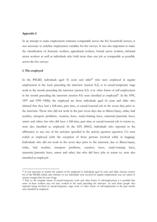 Appendix 2 
In an attempt to make employment estimates comparable across the five household surveys, it 
was necessary to redefine employment variables for the surveys. It was also important to make 
the classification of domestic workers, agricultural workers, formal sector workers, informal 
sector workers as well as individuals who hold more than one job as comparable as possible 
across the five surveys. 
1. The employed 
In the PSLSD, individuals aged 16 years and older20 who were employed in regular 
employment in the week preceding the interview (section 8.2), or in casual/temporary wage 
work in the month preceding the interview (section 8.3) or in other forms of self-employment 
in the month preceding the interview (section 8.6) were classified as employed21. In the 1995, 
1997 and 1999 OHSs, the employed are those individuals aged 16 years and older who 
claimed that they had a full-time, part time, or casual/seasonal job in the seven days prior to 
the interview. Those who did not work in the past seven days due to illness/injury, strike, bad 
weather, transport problems, vacation, leave, study/training leave, maternity/paternity leave, 
unrest and other; but who did have a full-time, part time or casual/seasonal job to return to, 
were also classified as employed. In the LFS 2000:2, individuals who reported in the 
affirmative to any one of the activities specified in the activity question (question 2.1) were 
coded as employed (with the exception of those persons involved solely in begging). 
Individuals who did not work in the seven days prior to the interview, due to illness/injury, 
strike, bad weather, transport problems, vacation, leave, study/training leave, 
maternity/paternity leave, unrest and other, but who did have jobs to return to, were also 
classified as employed. 
20 It was necessary to restrict the analysis of the employed to individuals aged 16 years and older, because section 
8.2 of the PSLSD (which asks whether or not individuals were involved in regular employment) was not asked of 
anyone younger than 16 years of age. 
21 Due to the irregular nature of casual/temporary work and other forms of self-employment, it is possible that 
some of these workers may not have worked in the week preceding the interview. As such those people who 
reported being involved in casual/temporary wage work or other forms of self-employment in the past month 
were classified as employed. 
 