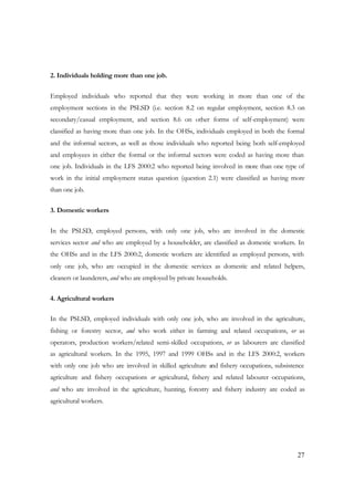 27 
2. Individuals holding more than one job. 
Employed individuals who reported that they were working in more than one of the 
employment sections in the PSLSD (i.e. section 8.2 on regular employment, section 8.3 on 
secondary/casual employment, and section 8.6 on other forms of self-employment) were 
classified as having more than one job. In the OHSs, individuals employed in both the formal 
and the informal sectors, as well as those individuals who reported being both self-employed 
and employees in either the formal or the informal sectors were coded as having more than 
one job. Individuals in the LFS 2000:2 who reported being involved in more than one type of 
work in the initial employment status question (question 2.1) were classified as having more 
than one job. 
3. Domestic workers 
In the PSLSD, employed persons, with only one job, who are involved in the domestic 
services sector and who are employed by a householder, are classified as domestic workers. In 
the OHSs and in the LFS 2000:2, domestic workers are identified as employed persons, with 
only one job, who are occupied in the domestic services as domestic and related helpers, 
cleaners or launderers, and who are employed by private households. 
4. Agricultural workers 
In the PSLSD, employed individuals with only one job, who are involved in the agriculture, 
fishing or forestry sector, and who work either in farming and related occupations, or as 
operators, production workers/related semi-skilled occupations, or as labourers are classified 
as agricultural workers. In the 1995, 1997 and 1999 OHSs and in the LFS 2000:2, workers 
with only one job who are involved in skilled agriculture and fishery occupations, subsistence 
agriculture and fishery occupations or agricultural, fishery and related labourer occupations, 
and who are involved in the agriculture, hunting, forestry and fishery industry are coded as 
agricultural workers. 
 