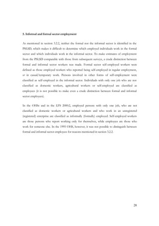 28 
5. Informal and formal sector employment 
As mentioned in section 3.2.2, neither the formal nor the informal sector is identified in the 
PSLSD, which makes it difficult to determine which employed individuals work in the formal 
sector and which individuals work in the informal sector. To make estimates of employment 
from the PSLSD comparable with those from subsequent surveys, a crude distinction between 
formal and informal sector workers was made. Formal sector self-employed workers were 
defined as those employed workers who reported being self-employed in regular employment, 
or in casual/temporary work. Persons involved in other forms of self-employment were 
classified as self-employed in the informal sector. Individuals with only one job who are not 
classified as domestic workers, agricultural workers or self-employed are classified as 
employees (it is not possible to make even a crude distinction between formal and informal 
sector employees). 
In the OHSs and in the LFS 2000:2, employed persons with only one job, who are not 
classified as domestic workers or agricultural workers and who work in an unregistered 
(registered) enterprise are classified as informally (formally) employed. Self-employed workers 
are those persons who report working only for themselves, while employees are those who 
work for someone else. In the 1995 OHS, however, it was not possible to distinguish between 
formal and informal sector employees for reasons mentioned in section 3.2.2. 
 