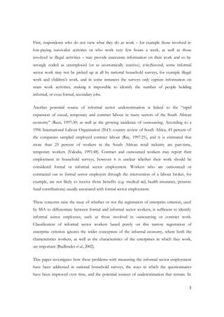 First, respondents who do not view what they do as work – for example those involved in 
low-paying survivalist activities or who work very few hours a week, as well as those 
involved in illegal activities – may provide inaccurate information on their work and so be 
wrongly coded as unemployed (or as economically inactive). [CM1]Second, some informal 
sector work may not be picked up at all by national household surveys, for example illegal 
work and children’s work, and in some instances the surveys only capture information on 
main work activities, making it impossible to identify the number of people holding 
informal, or even formal, secondary jobs. 
Another potential source of informal sector underestimation is linked to the “rapid 
expansion of casual, temporary and contract labour in many sectors of the South African 
economy” (Rees, 1997:30) as well as the growing incidence of outsourcing. According to a 
1996 International Labour Organisation (ILO) country review of South Africa, 43 percent of 
the companies sampled employed contract labour (Ray, 1997:25), and it is estimated that 
more than 25 percent of workers in the South African retail industry are part-time, 
temporary workers (Valodia, 1991:48). Contract and outsourced workers may report their 
employment in household surveys, however it is unclear whether their work should be 
considered formal or informal sector employment. Workers who are outsourced or 
contracted out to formal sector employers through the intervention of a labour broker, for 
example, are not likely to receive those benefits (e.g. medical aid, health insurance, pension 
fund contributions) usually associated with formal sector employment. 
These concerns raise the issue of whether or not the registration of enterprise criterion, used 
by SSA to differentiate between formal and informal sector workers, is sufficient to identify 
informal sector employees, such as those involved in outsourcing or contract work. 
Classification of informal sector workers based purely on this narrow registration of 
enterprise criterion ignores the wider conception of the informal economy, where both the 
characteristics workers, as well as the characteristics of the enterprises in which they work, 
are important (Budlender et al., 2002). 
This paper investigates how these problems with measuring the informal sector employment 
have been addressed in national household surveys, the ways in which the questionnaires 
have been improved over time, and the potential sources of underestimation that remain. In 
3 
 