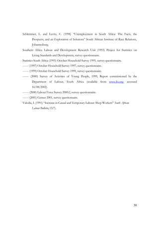 Schlemmer, L. and Levitz, C. (1998) “Unemployment in South Africa: The Facts, the 
Prospects, and an Exploration of Solutions” South African Institute of Race Relations, 
Johannesburg. 
Southern Africa Labour and Development Research Unit (1993) Project for Statistics on 
30 
Living Standards and Development, survey questionnaire. 
Statistics South Africa (1995) October Household Survey 1995, survey questionnaire. 
------ (1997) October Household Survey 1997, survey questionnaire. 
------ (1999) October Household Survey 1999, survey questionnaire. 
------ (2000) Survey of Activities of Young People, 1999, Report commissioned by the 
Department of Labour, South Africa (available from www.ilo.org- accessed 
16/08/2002). 
------ (2000) Labour Force Survey 2000:2, survey questionnaire. 
------ (2001) Census 2001, survey questionnaire. 
Valodia, I. (1991) “Increase in Casual and Temporary Labour: Shop Workers” South African 
Labour Bulletin, 15(7). 
