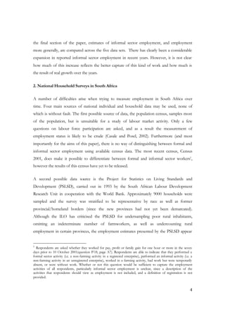the final section of the paper, estimates of informal sector employment, and employment 
more generally, are compared across the five data sets. There has clearly been a considerable 
expansion in reported informal sector employment in recent years. However, it is not clear 
how much of this increase reflects the better capture of this kind of work and how much is 
the result of real growth over the years. 
4 
2. National Household Surveys in South Africa 
A number of difficulties arise when trying to measure employment in South Africa over 
time. Four main sources of national individual and household data may be used, none of 
which is without fault. The first possible source of data, the population census, samples most 
of the population, but is unsuitable for a study of labour market activity. Only a few 
questions on labour force participation are asked, and as a result the measurement of 
employment status is likely to be crude (Casale and Posel, 2002). Furthermore (and most 
importantly for the aims of this paper), there is no way of distinguishing between formal and 
informal sector employment using available census data. The most recent census, Census 
2001, does make it possible to differentiate between formal and informal sector workers1, 
however the results of this census have yet to be released. 
A second possible data source is the Project for Statistics on Living Standards and 
Development (PSLSD), carried out in 1993 by the South African Labour Development 
Research Unit in cooperation with the World Bank. Approximately 9000 households were 
sampled and the survey was stratified to be representative by race as well as former 
provincial/homeland borders (since the new provinces had not yet been demarcated). 
Although the ILO has criticised the PSLSD for undersampling poor rural inhabitants, 
omitting an indeterminate number of farmworkers, as well as undercounting rural 
employment in certain provinces, the employment estimates presented by the PSLSD appear 
1 Respondents are asked whether they worked for pay, profit or family gain for one hour or more in the seven 
days prior to 10 October 2001(question P-18, page A7). Respondents are able to indicate that they performed a 
formal sector activity (i.e. a non-farming activity in a registered enterprise), performed an informal activity (i.e. a 
non-farming activity in an unregistered enterprise), worked in a farming activity, had work but were temporarily 
absent, or were without work. Whether or not this question would be sufficient to capture the employment 
activities of all respondents, particularly informal sector employment is unclear, since a description of the 
activities that respondents should view as employment is not included, and a definition of registration is not 
provided. 
 