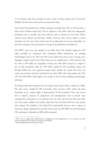 to be consistent with those provided by other sources of labour market data2. As such, the 
PSLSD is the first data set that will be reviewed in this study. 
The October Household Survey (OHS), undertaken annually from 1993 to 1999, provides a 
third source of labour market data. The key objective of the OHS, which was subsequently 
broadened, was to assemble data that could be used to estimate the size South Africa’s 
informal sector (Klasen and Woolard, 1999:6). However, these surveys failed to remain 
consistent over the years, and in certain cases the resulting data sets are not comparable over 
time due to changes in the questionnaire, coverage of the population and sample size. 
The TBVC3 states were only included in the OHSs from 1994 onwards, making the 1993 
OHS unsuitable for comparison with subsequent OHSs. Furthermore, the sampling 
methodologies used in the 1993 and 1994 surveys differ from those used in ensuing years. 
Population weights based on the 1996 Census are not available prior to 1995, therefore only 
the 1995 to 1999 OHSs are comparable. Of these, the 1996 OHS is based on a sample of 
just 16 000 households, while the 1998 OHS sampled 20 000 households. Klasen and 
Woolard (2000) have also expressed concern about whether the results from these two 
surveys are consistent with those provided by the other OHSs. This study analyses the 1995, 
1997 and 1999 OHSs, which appear to be similar in terms of their sampling methodologies 
and scope. 
In February 2000, SSA introduced the new Labour Force Survey (LFS) to replace the OHSs. 
The pilot survey sampled 10 000 households, while successive LFSs, which take place 
biannually, survey a larger sample of approximately 30 000 households. These new surveys 
aim to improve measures of employment and unemployment, and to provide more 
comprehensive information on the informal sector. To date, data from the first three LFSs 
have been made available to the public, while data from the fourth LFS have only recently 
been released. The reliability of the third LFS is questionable, however, due to reports of 
interviewee fatigue experienced in the field. In this study the LFS 2000:2, the first full-sample 
LFS, undertaken in September of 2000, will be examined. 
2 This is not to suggest that underestimation of employment and unemployment is not a concern, but rather 
that any underestimation would not be unique to the PSLSD. 
3 Transkei, Bophuthatswana, Ciskei and Venda. 
5 
 