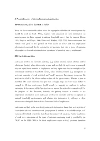 6 
3. Potential sources of informal sector underestimation 
3.1 What counts, and is recorded, as work? 
There has been considerable debate about the appropriate definition of unemployment that 
should be used in South Africa, together with discussion on how information on 
unemployment has been captured in national household surveys (see for example Bhorat, 
1999; Kingdon and Knight, 2000; Klasen and Woolard, 1999; 2000). Less consideration has 
perhaps been given to the question of ‘what counts as work?’ and how employment 
information is captured. In this section, five key problems that exist in terms of capturing 
information on the work activities of those interviewed in household surveys are discussed. 
3.1.1 Survivalist activities 
Individuals involved in survivalist activities, (e.g. certain informal sector activities and/or 
subsistence farming) where job security is poor and very little (if any) income is generated, 
may not regard these activities as employment and may report that they are unemployed (or 
economically inactive) in household surveys, unless specific prompts (e.g. descriptions of 
work and examples of work activities) and ‘hurdle’ questions that attempt to capture this 
work are included in the labour market sections of the questionnaires. Whether or not an 
individual who does occasional odd jobs for a meagre wage and who would rather be 
engaged in full-time employment should actually be regarded as employed is unclear, 
particularly if the majority of his/her time is spent among the ranks of the unemployed. For 
the purposes of this discussion, however, the primary concern is whether or not 
employment information about individuals involved in survivalist activities is captured in 
national household questionnaires, and whether this information is sufficient to allow 
researchers to distinguish these activities from other kinds of employment. 
Individuals are likely to be more forthcoming with information about their work activities if 
a description of what constitutes work (employment) is included in household surveys, or if 
examples of the kinds of activities that should be seen as work are given. Neither a definition 
of work nor a description of the types of activities constituting work is provided by the 
PSLSD or the 1995 OHS in the initial employment status (activity) questions (questions 
 