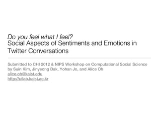 Do you feel what I feel?
Social Aspects of Sentiments and Emotions in
Twitter Conversations
Submitted to CHI 2012 & NIPS Workshop on Computational Social Science
by Suin Kim, Jinyeong Bak, Yohan Jo, and Alice Oh
alice.oh@kaist.edu
http://uilab.kaist.ac.kr
 