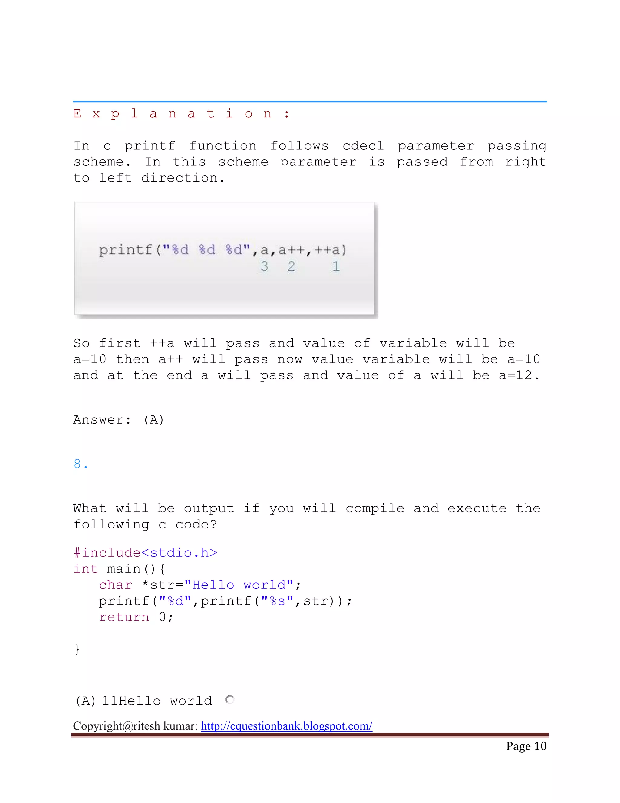 Copyright@ritesh kumar: http://cquestionbank.blogspot.com/
Page 10
E x p l a n a t i o n :
In c printf function follows cdecl parameter passing
scheme. In this scheme parameter is passed from right
to left direction.
So first ++a will pass and value of variable will be
a=10 then a++ will pass now value variable will be a=10
and at the end a will pass and value of a will be a=12.
Answer: (A)
8.
What will be output if you will compile and execute the
following c code?
#include<stdio.h>
int main(){
char *str="Hello world";
printf("%d",printf("%s",str));
return 0;
}
(A) 11Hello world
 