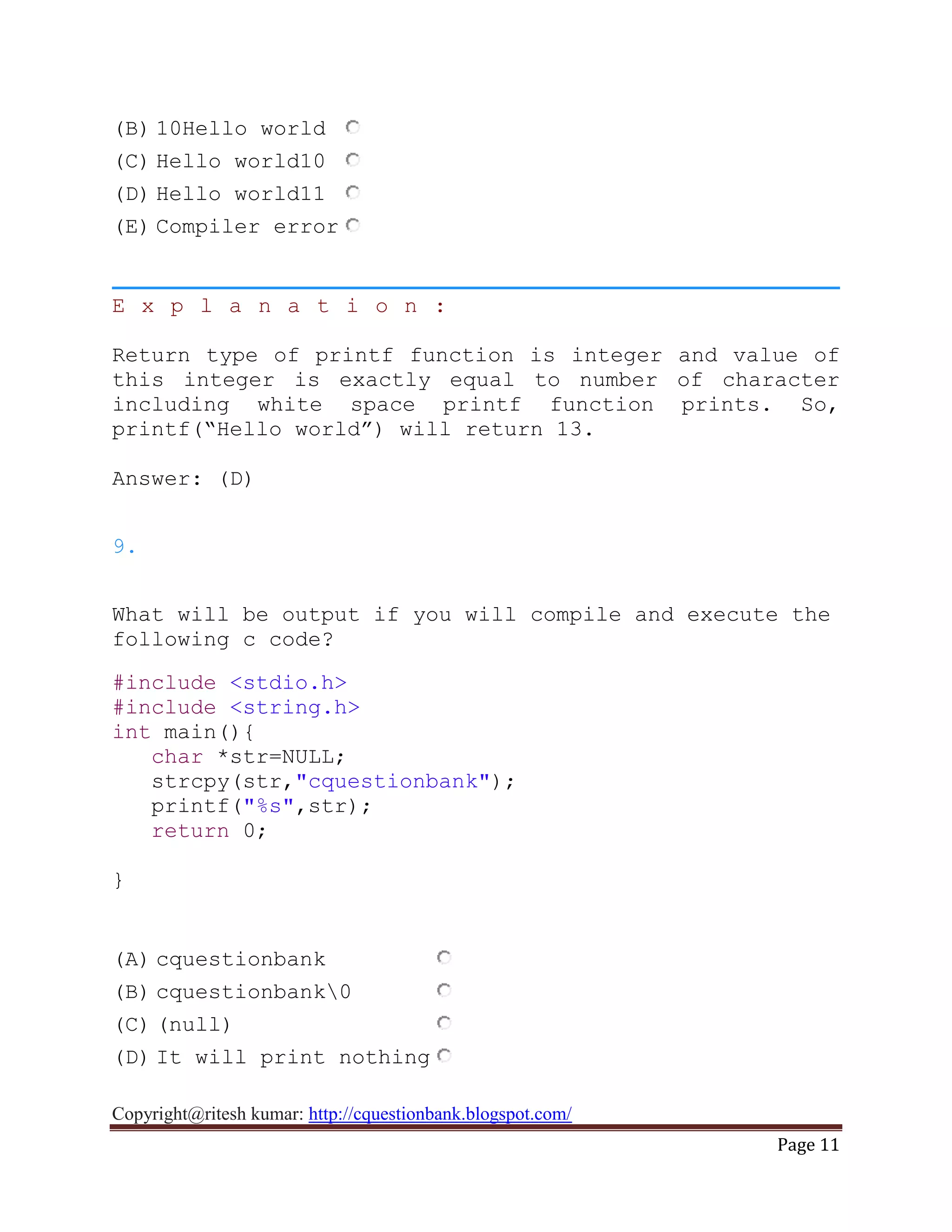 Copyright@ritesh kumar: http://cquestionbank.blogspot.com/
Page 11
(B) 10Hello world
(C) Hello world10
(D) Hello world11
(E) Compiler error
E x p l a n a t i o n :
Return type of printf function is integer and value of
this integer is exactly equal to number of character
including white space printf function prints. So,
printf(“Hello world”) will return 13.
Answer: (D)
9.
What will be output if you will compile and execute the
following c code?
#include <stdio.h>
#include <string.h>
int main(){
char *str=NULL;
strcpy(str,"cquestionbank");
printf("%s",str);
return 0;
}
(A) cquestionbank
(B) cquestionbank0
(C) (null)
(D) It will print nothing
 