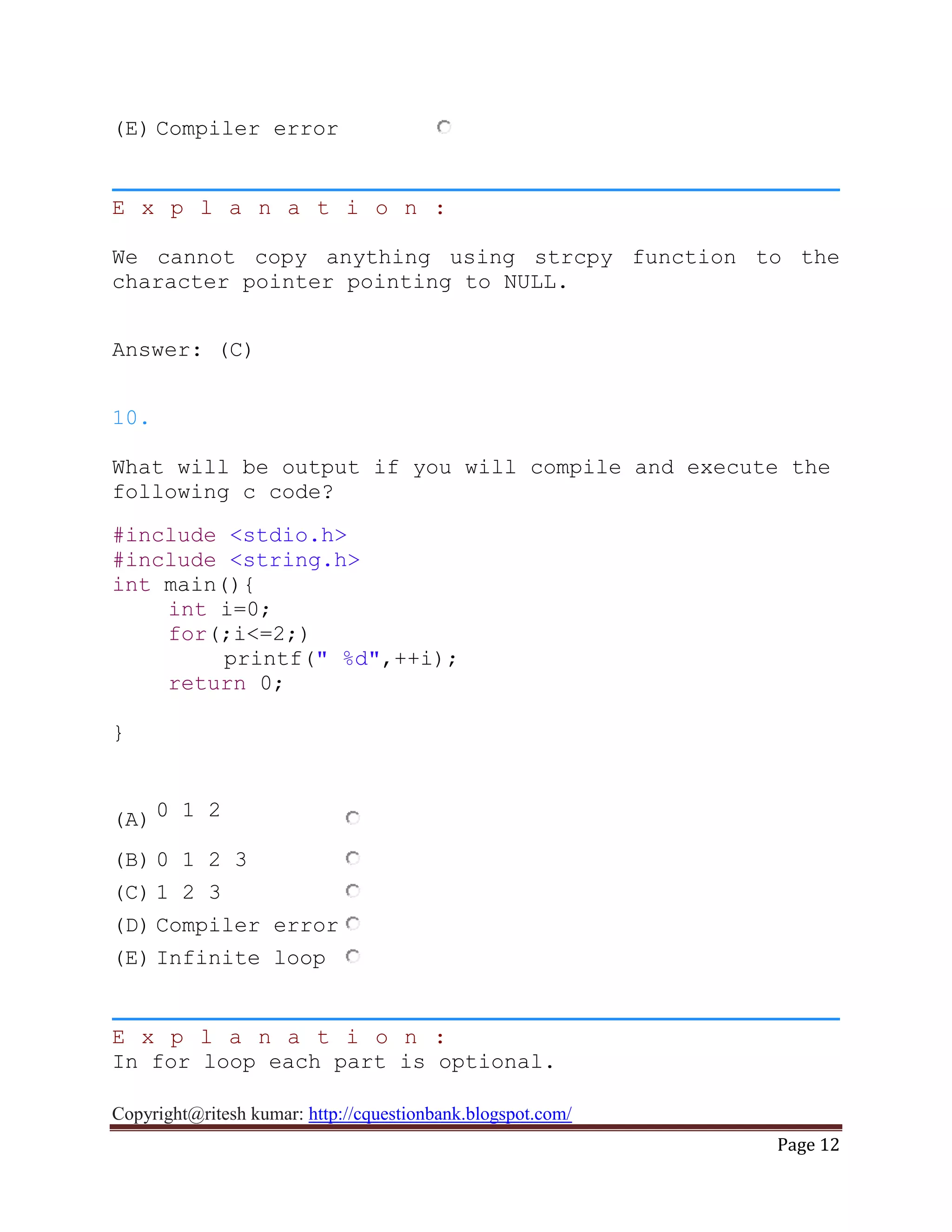 Copyright@ritesh kumar: http://cquestionbank.blogspot.com/
Page 12
(E) Compiler error
E x p l a n a t i o n :
We cannot copy anything using strcpy function to the
character pointer pointing to NULL.
Answer: (C)
10.
What will be output if you will compile and execute the
following c code?
#include <stdio.h>
#include <string.h>
int main(){
int i=0;
for(;i<=2;)
printf(" %d",++i);
return 0;
}
(A) 0 1 2
(B) 0 1 2 3
(C) 1 2 3
(D) Compiler error
(E) Infinite loop
E x p l a n a t i o n :
In for loop each part is optional.
 