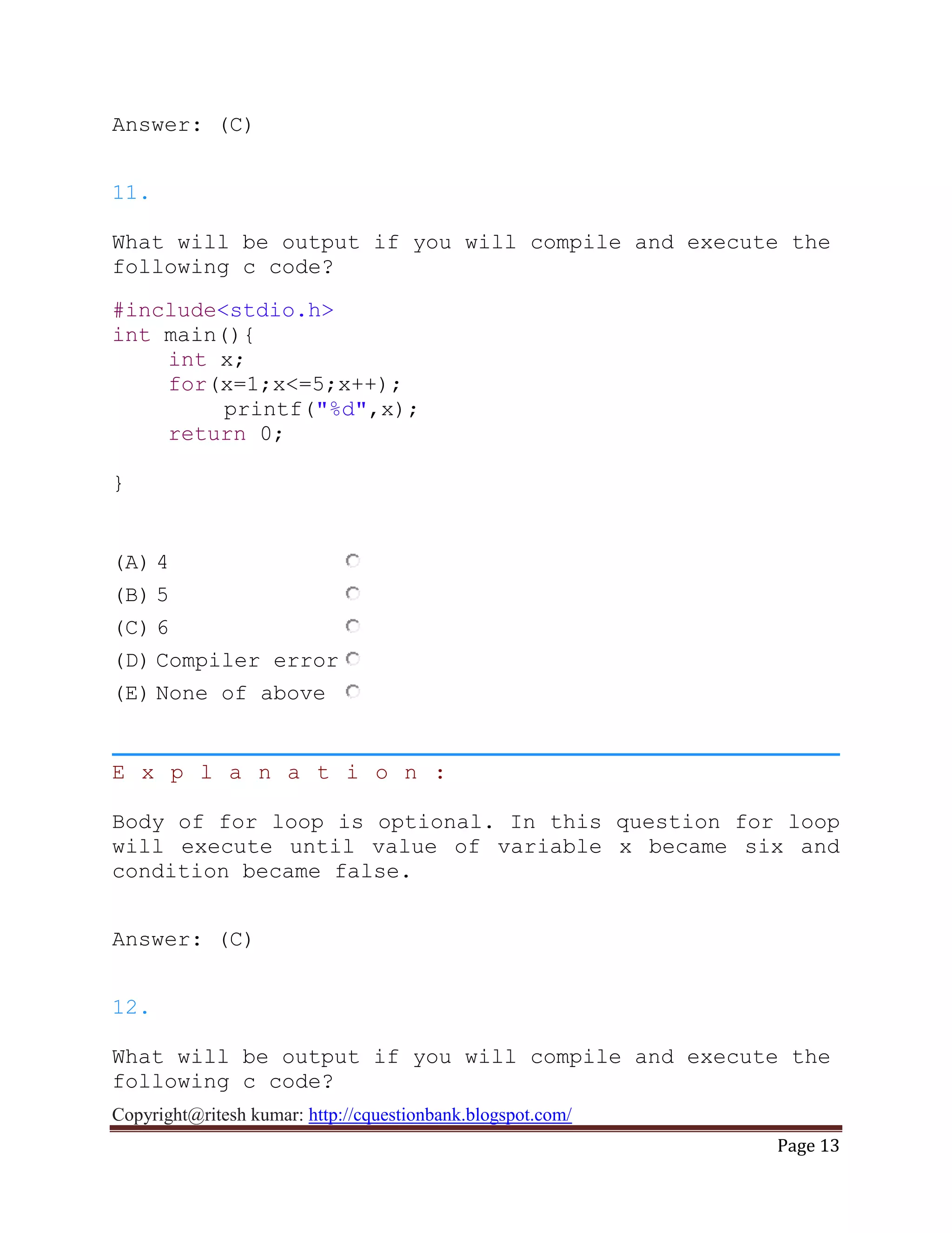 Copyright@ritesh kumar: http://cquestionbank.blogspot.com/
Page 13
Answer: (C)
11.
What will be output if you will compile and execute the
following c code?
#include<stdio.h>
int main(){
int x;
for(x=1;x<=5;x++);
printf("%d",x);
return 0;
}
(A) 4
(B) 5
(C) 6
(D) Compiler error
(E) None of above
E x p l a n a t i o n :
Body of for loop is optional. In this question for loop
will execute until value of variable x became six and
condition became false.
Answer: (C)
12.
What will be output if you will compile and execute the
following c code?
 