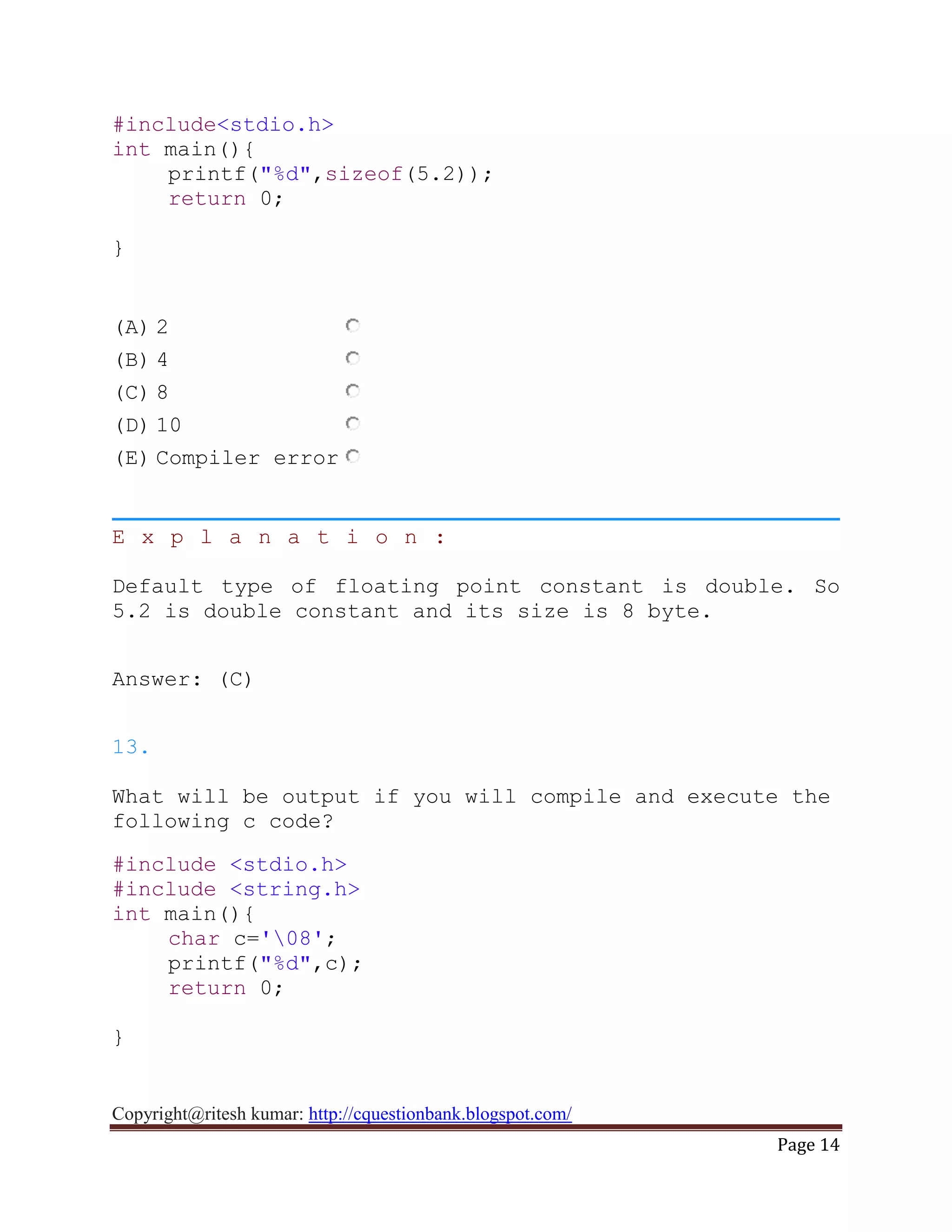 Copyright@ritesh kumar: http://cquestionbank.blogspot.com/
Page 14
#include<stdio.h>
int main(){
printf("%d",sizeof(5.2));
return 0;
}
(A) 2
(B) 4
(C) 8
(D) 10
(E) Compiler error
E x p l a n a t i o n :
Default type of floating point constant is double. So
5.2 is double constant and its size is 8 byte.
Answer: (C)
13.
What will be output if you will compile and execute the
following c code?
#include <stdio.h>
#include <string.h>
int main(){
char c='08';
printf("%d",c);
return 0;
}
 