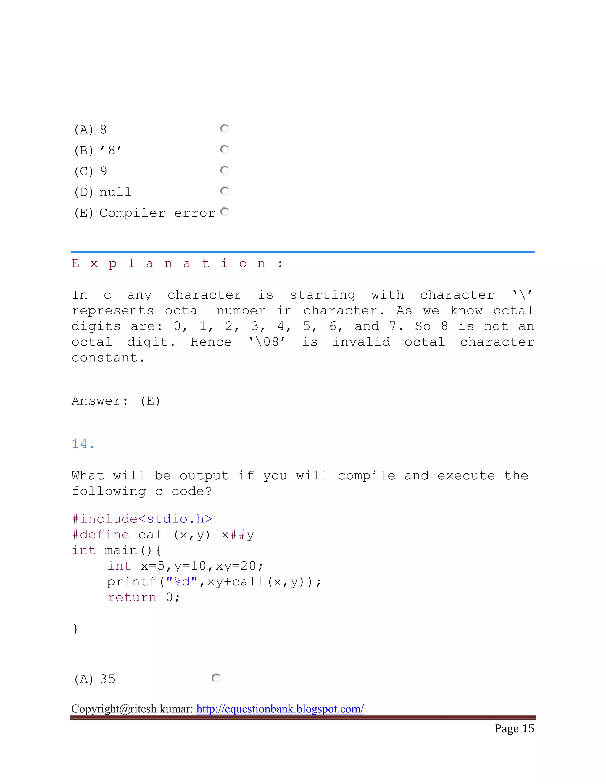 Copyright@ritesh kumar: http://cquestionbank.blogspot.com/
Page 15
(A) 8
(B) ‟8‟
(C) 9
(D) null
(E) Compiler error
E x p l a n a t i o n :
In c any character is starting with character „‟
represents octal number in character. As we know octal
digits are: 0, 1, 2, 3, 4, 5, 6, and 7. So 8 is not an
octal digit. Hence „08‟ is invalid octal character
constant.
Answer: (E)
14.
What will be output if you will compile and execute the
following c code?
#include<stdio.h>
#define call(x,y) x##y
int main(){
int x=5,y=10,xy=20;
printf("%d",xy+call(x,y));
return 0;
}
(A) 35
 