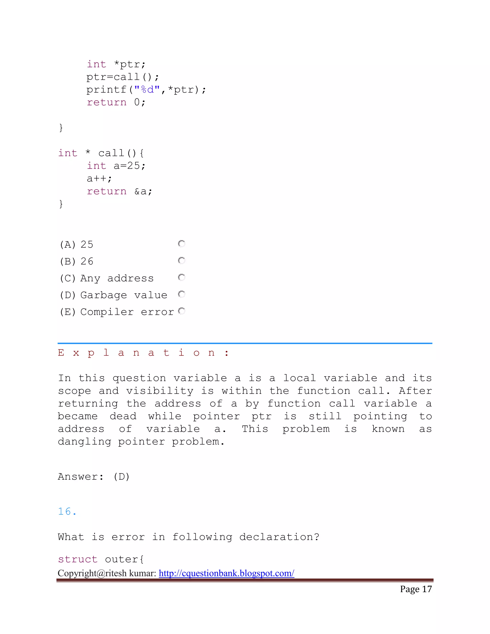 Copyright@ritesh kumar: http://cquestionbank.blogspot.com/
Page 17
int *ptr;
ptr=call();
printf("%d",*ptr);
return 0;
}
int * call(){
int a=25;
a++;
return &a;
}
(A) 25
(B) 26
(C) Any address
(D) Garbage value
(E) Compiler error
E x p l a n a t i o n :
In this question variable a is a local variable and its
scope and visibility is within the function call. After
returning the address of a by function call variable a
became dead while pointer ptr is still pointing to
address of variable a. This problem is known as
dangling pointer problem.
Answer: (D)
16.
What is error in following declaration?
struct outer{
 