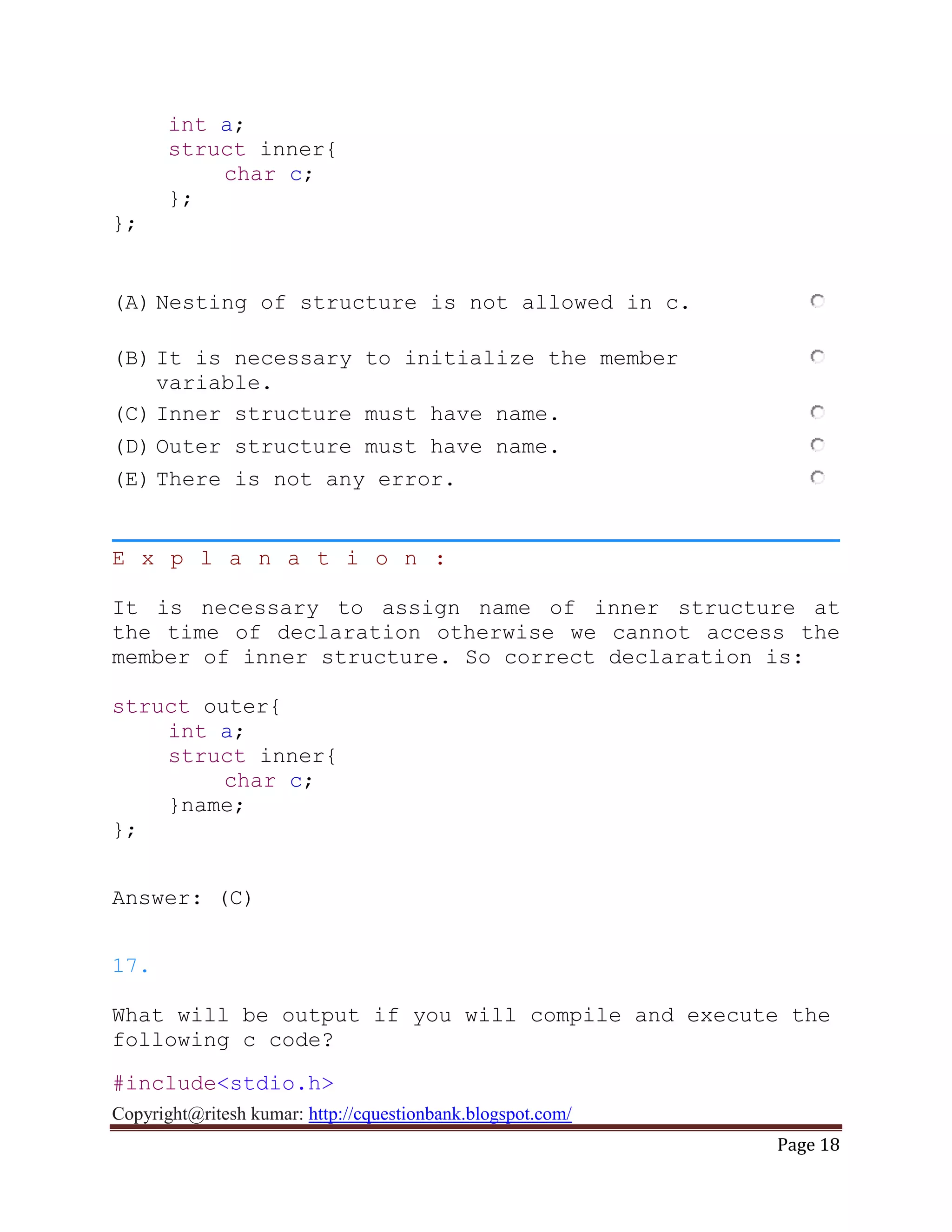 Copyright@ritesh kumar: http://cquestionbank.blogspot.com/
Page 18
int a;
struct inner{
char c;
};
};
(A) Nesting of structure is not allowed in c.
(B) It is necessary to initialize the member
variable.
(C) Inner structure must have name.
(D) Outer structure must have name.
(E) There is not any error.
E x p l a n a t i o n :
It is necessary to assign name of inner structure at
the time of declaration otherwise we cannot access the
member of inner structure. So correct declaration is:
struct outer{
int a;
struct inner{
char c;
}name;
};
Answer: (C)
17.
What will be output if you will compile and execute the
following c code?
#include<stdio.h>
 