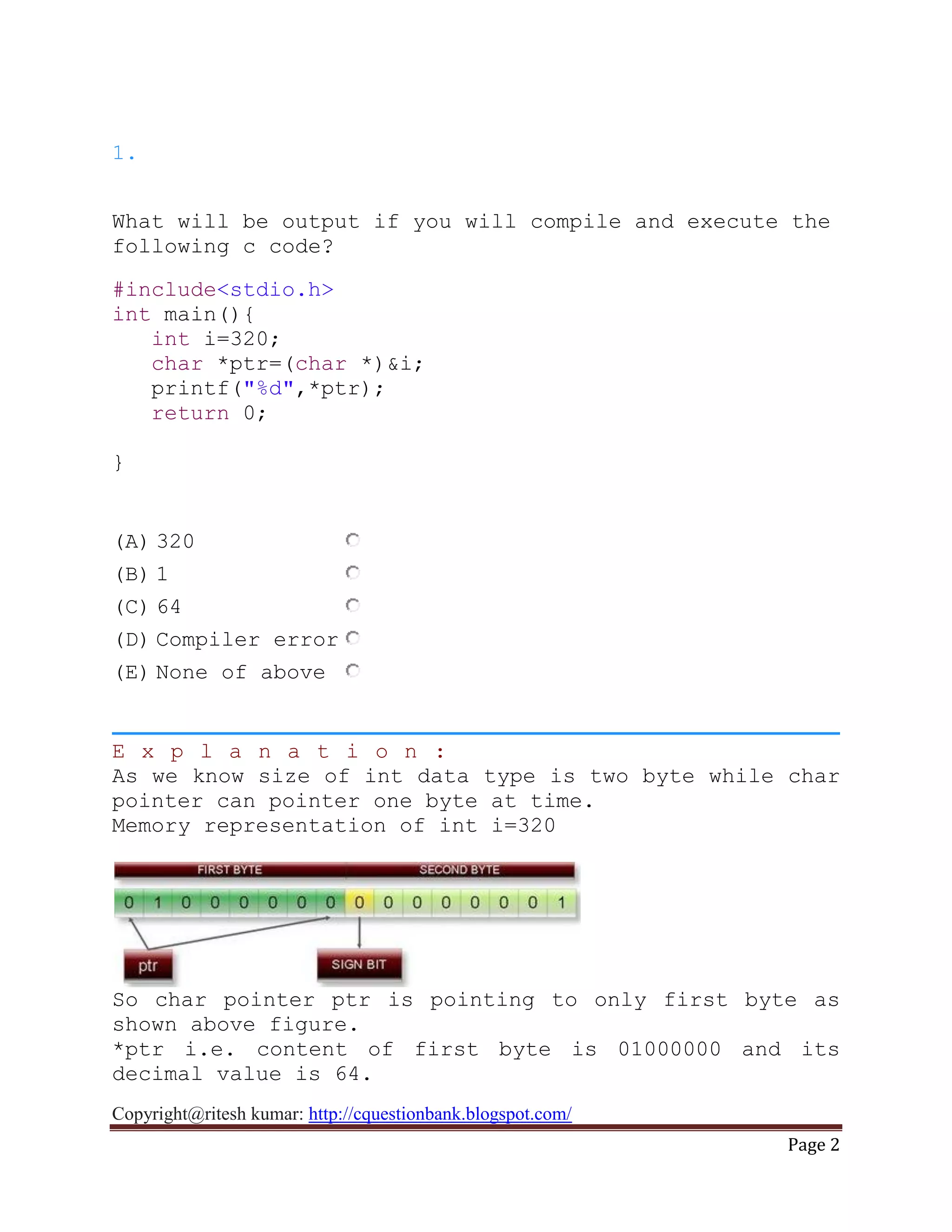 Copyright@ritesh kumar: http://cquestionbank.blogspot.com/
Page 2
1.
What will be output if you will compile and execute the
following c code?
#include<stdio.h>
int main(){
int i=320;
char *ptr=(char *)&i;
printf("%d",*ptr);
return 0;
}
(A) 320
(B) 1
(C) 64
(D) Compiler error
(E) None of above
E x p l a n a t i o n :
As we know size of int data type is two byte while char
pointer can pointer one byte at time.
Memory representation of int i=320
So char pointer ptr is pointing to only first byte as
shown above figure.
*ptr i.e. content of first byte is 01000000 and its
decimal value is 64.
 