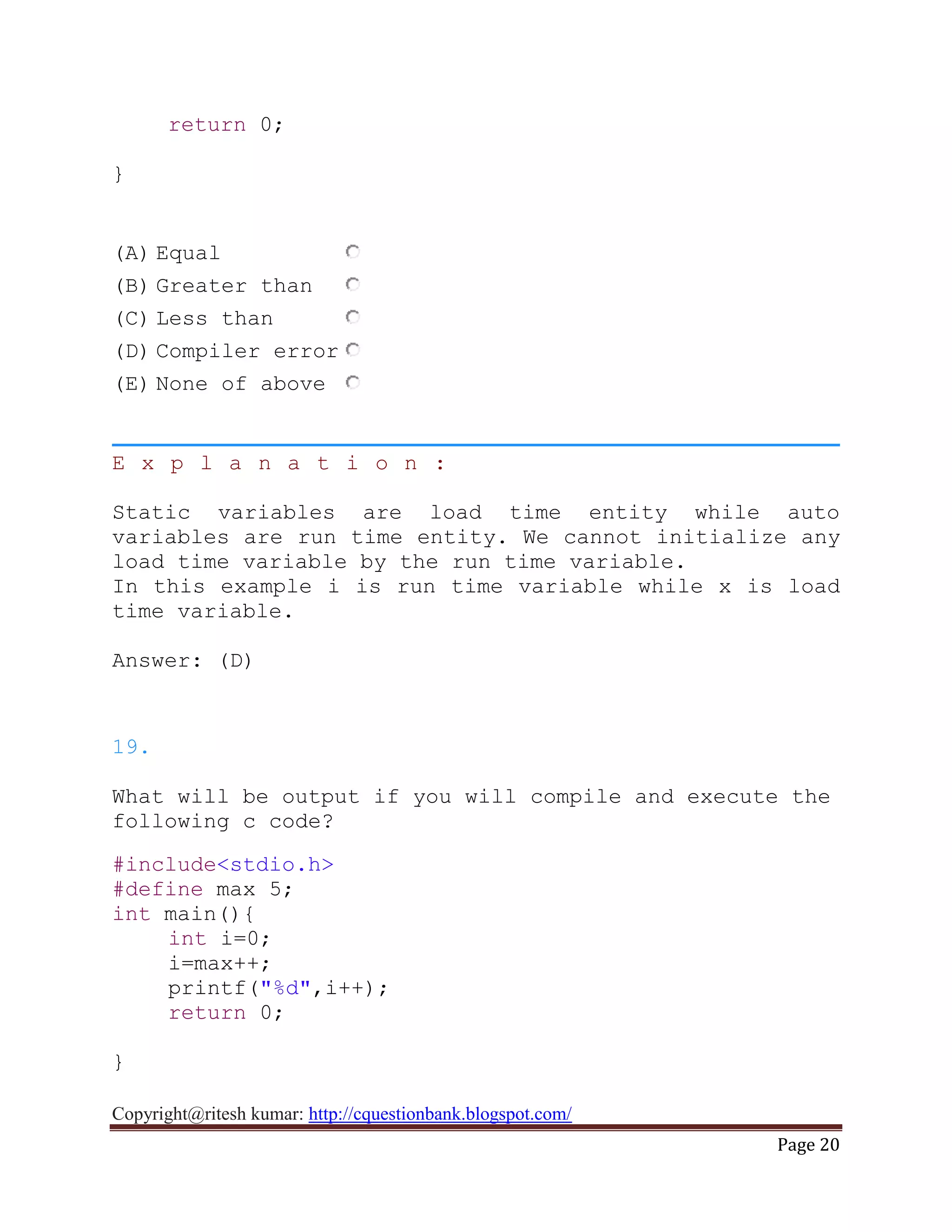 Copyright@ritesh kumar: http://cquestionbank.blogspot.com/
Page 20
return 0;
}
(A) Equal
(B) Greater than
(C) Less than
(D) Compiler error
(E) None of above
E x p l a n a t i o n :
Static variables are load time entity while auto
variables are run time entity. We cannot initialize any
load time variable by the run time variable.
In this example i is run time variable while x is load
time variable.
Answer: (D)
19.
What will be output if you will compile and execute the
following c code?
#include<stdio.h>
#define max 5;
int main(){
int i=0;
i=max++;
printf("%d",i++);
return 0;
}
 