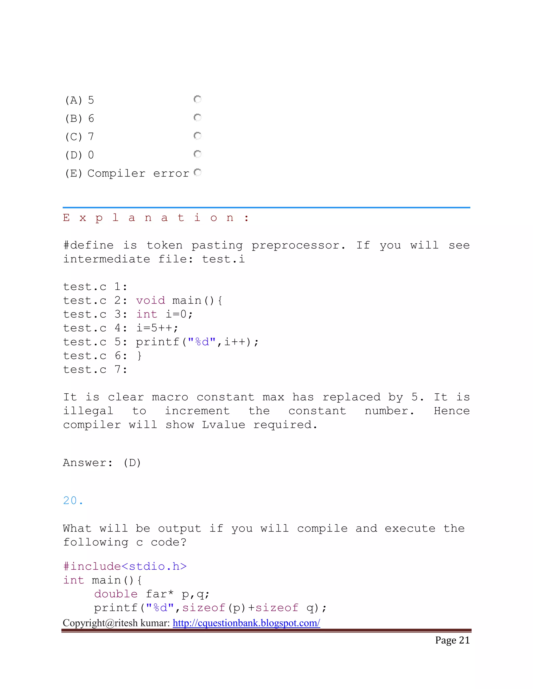 Copyright@ritesh kumar: http://cquestionbank.blogspot.com/
Page 21
(A) 5
(B) 6
(C) 7
(D) 0
(E) Compiler error
E x p l a n a t i o n :
#define is token pasting preprocessor. If you will see
intermediate file: test.i
test.c 1:
test.c 2: void main(){
test.c 3: int i=0;
test.c 4: i=5++;
test.c 5: printf("%d",i++);
test.c 6: }
test.c 7:
It is clear macro constant max has replaced by 5. It is
illegal to increment the constant number. Hence
compiler will show Lvalue required.
Answer: (D)
20.
What will be output if you will compile and execute the
following c code?
#include<stdio.h>
int main(){
double far* p,q;
printf("%d",sizeof(p)+sizeof q);
 