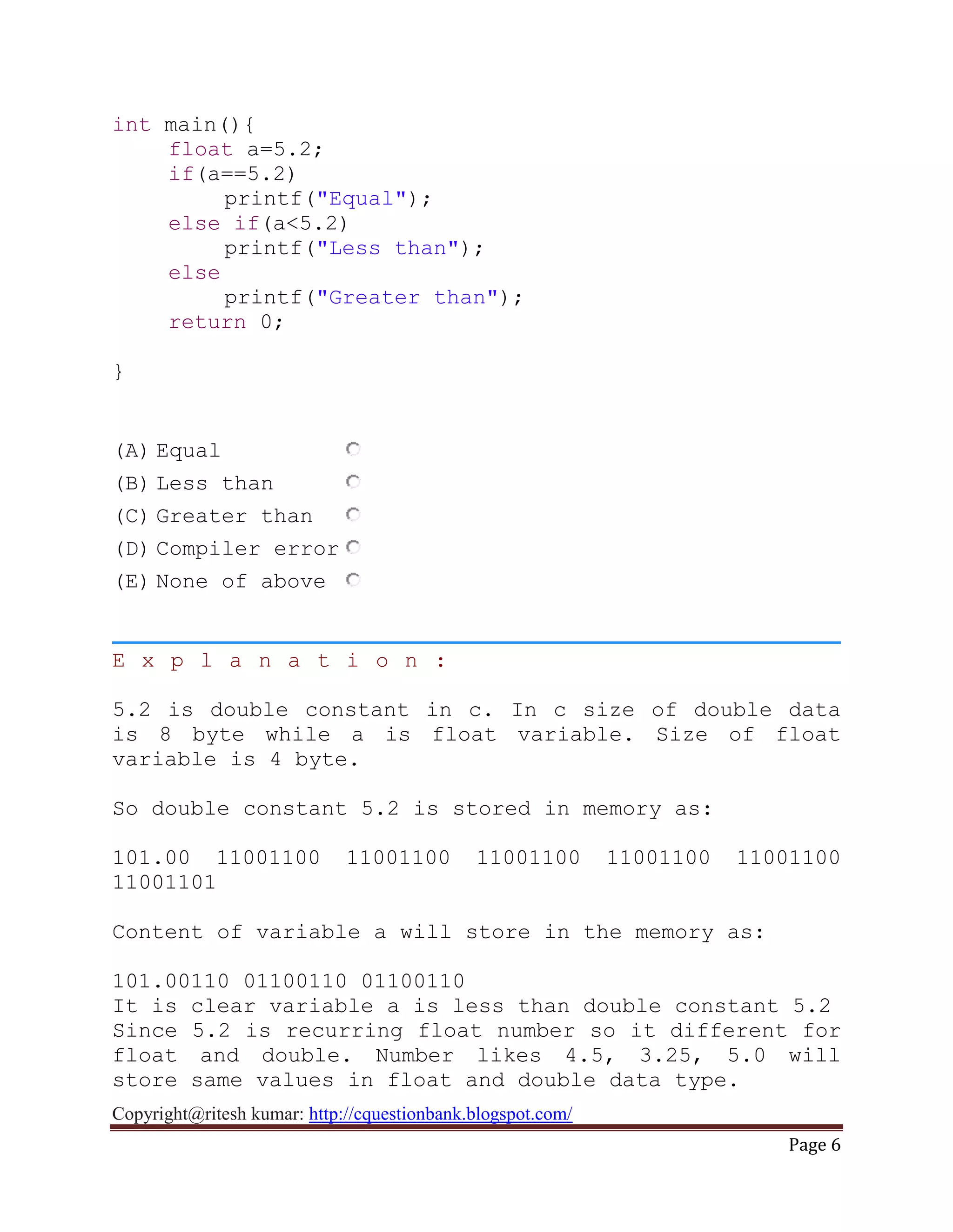 Copyright@ritesh kumar: http://cquestionbank.blogspot.com/
Page 6
int main(){
float a=5.2;
if(a==5.2)
printf("Equal");
else if(a<5.2)
printf("Less than");
else
printf("Greater than");
return 0;
}
(A) Equal
(B) Less than
(C) Greater than
(D) Compiler error
(E) None of above
E x p l a n a t i o n :
5.2 is double constant in c. In c size of double data
is 8 byte while a is float variable. Size of float
variable is 4 byte.
So double constant 5.2 is stored in memory as:
101.00 11001100 11001100 11001100 11001100 11001100
11001101
Content of variable a will store in the memory as:
101.00110 01100110 01100110
It is clear variable a is less than double constant 5.2
Since 5.2 is recurring float number so it different for
float and double. Number likes 4.5, 3.25, 5.0 will
store same values in float and double data type.
 