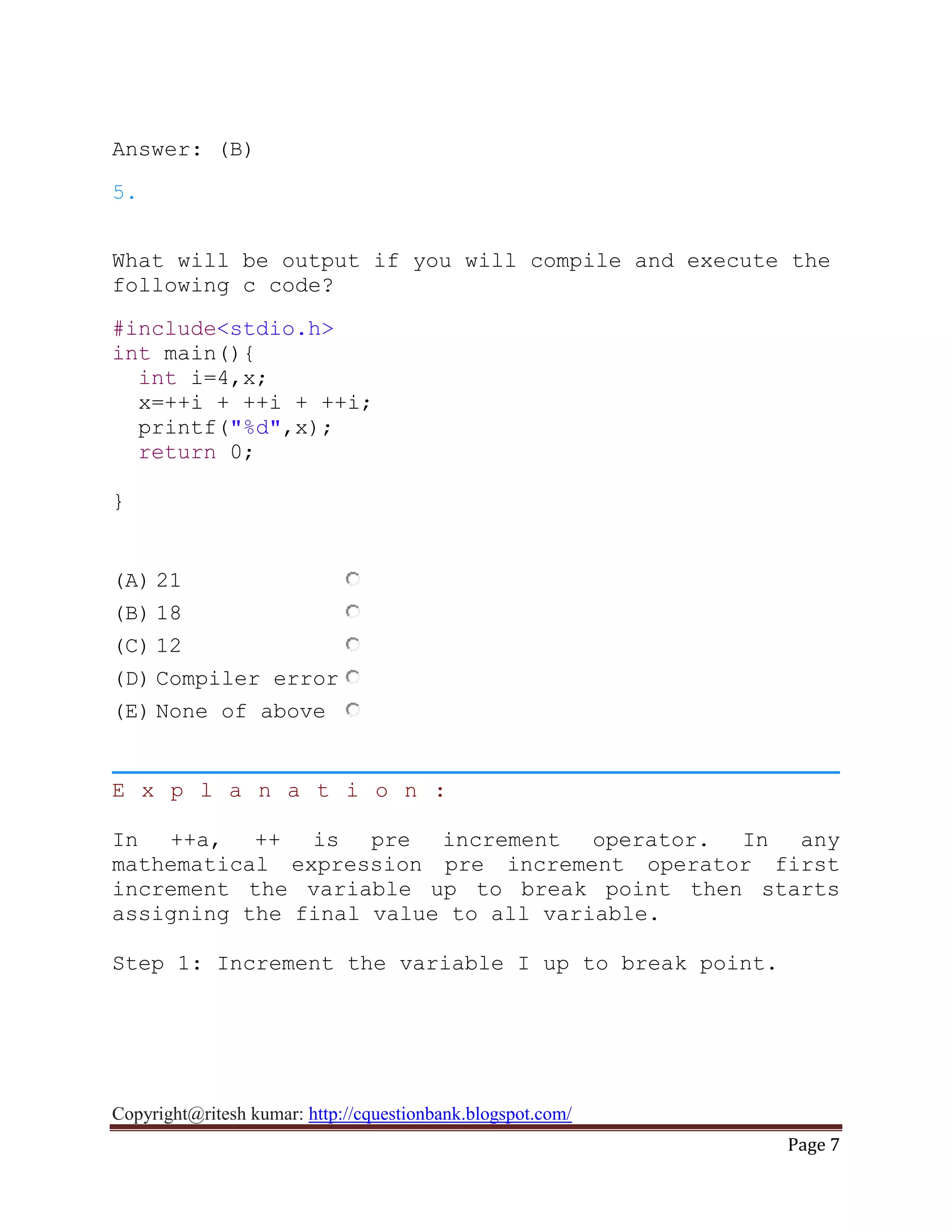 Copyright@ritesh kumar: http://cquestionbank.blogspot.com/
Page 7
Answer: (B)
5.
What will be output if you will compile and execute the
following c code?
#include<stdio.h>
int main(){
int i=4,x;
x=++i + ++i + ++i;
printf("%d",x);
return 0;
}
(A) 21
(B) 18
(C) 12
(D) Compiler error
(E) None of above
E x p l a n a t i o n :
In ++a, ++ is pre increment operator. In any
mathematical expression pre increment operator first
increment the variable up to break point then starts
assigning the final value to all variable.
Step 1: Increment the variable I up to break point.
 