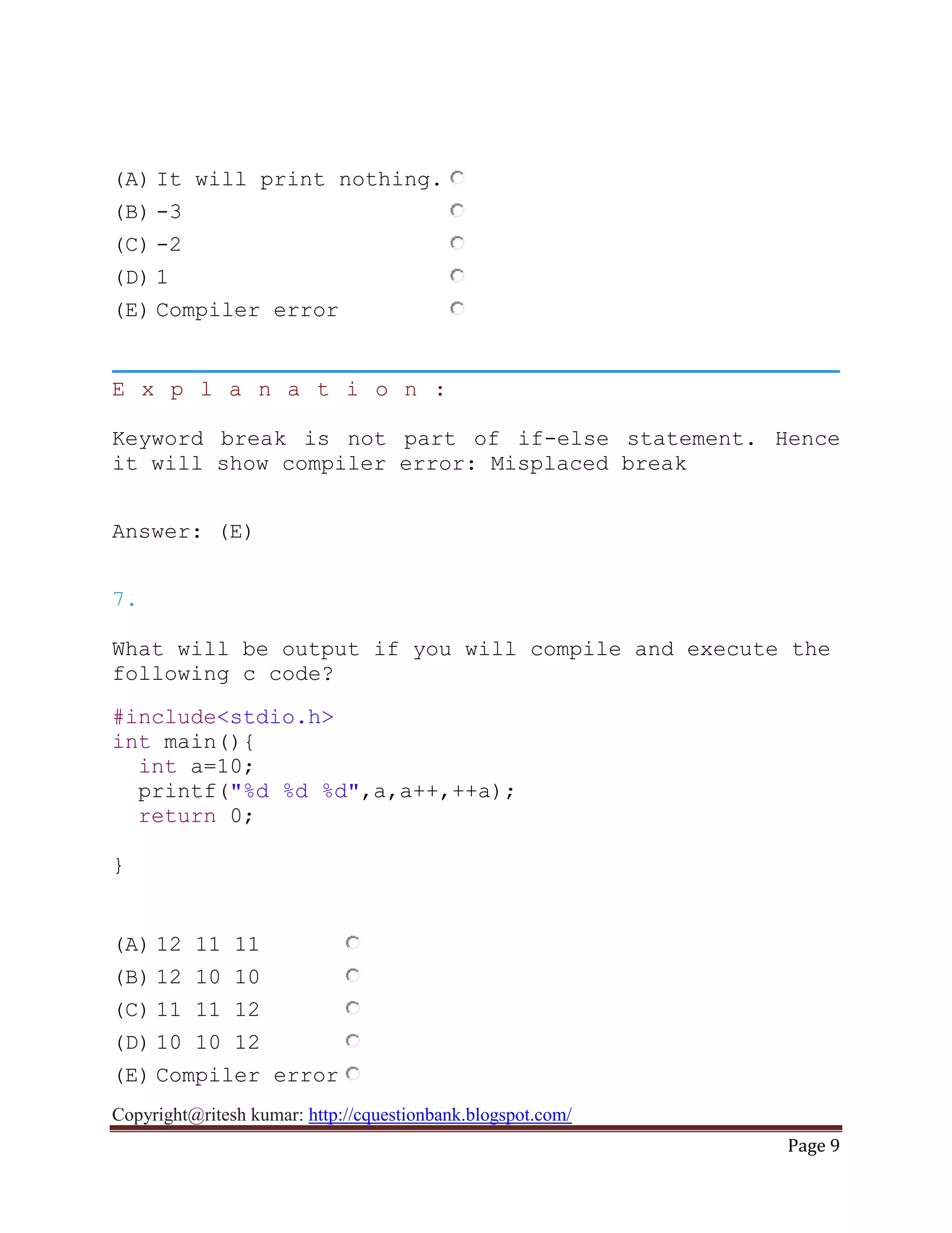 Copyright@ritesh kumar: http://cquestionbank.blogspot.com/
Page 9
(A) It will print nothing.
(B) -3
(C) -2
(D) 1
(E) Compiler error
E x p l a n a t i o n :
Keyword break is not part of if-else statement. Hence
it will show compiler error: Misplaced break
Answer: (E)
7.
What will be output if you will compile and execute the
following c code?
#include<stdio.h>
int main(){
int a=10;
printf("%d %d %d",a,a++,++a);
return 0;
}
(A) 12 11 11
(B) 12 10 10
(C) 11 11 12
(D) 10 10 12
(E) Compiler error
 