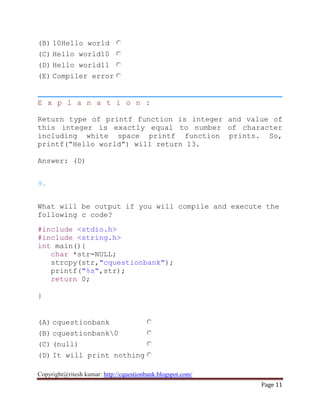 Copyright@ritesh kumar: http://cquestionbank.blogspot.com/
Page 11
(B) 10Hello world
(C) Hello world10
(D) Hello world11
(E) Compiler error
E x p l a n a t i o n :
Return type of printf function is integer and value of
this integer is exactly equal to number of character
including white space printf function prints. So,
printf(“Hello world”) will return 13.
Answer: (D)
9.
What will be output if you will compile and execute the
following c code?
#include <stdio.h>
#include <string.h>
int main(){
char *str=NULL;
strcpy(str,"cquestionbank");
printf("%s",str);
return 0;
}
(A) cquestionbank
(B) cquestionbank0
(C) (null)
(D) It will print nothing
 
