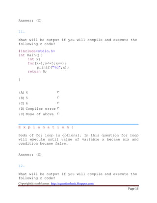 Copyright@ritesh kumar: http://cquestionbank.blogspot.com/
Page 13
Answer: (C)
11.
What will be output if you will compile and execute the
following c code?
#include<stdio.h>
int main(){
int x;
for(x=1;x<=5;x++);
printf("%d",x);
return 0;
}
(A) 4
(B) 5
(C) 6
(D) Compiler error
(E) None of above
E x p l a n a t i o n :
Body of for loop is optional. In this question for loop
will execute until value of variable x became six and
condition became false.
Answer: (C)
12.
What will be output if you will compile and execute the
following c code?
 