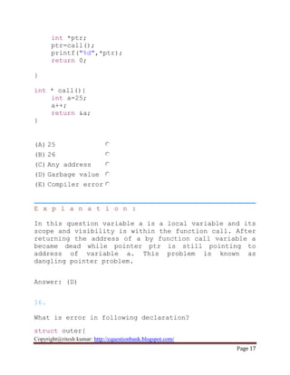 Copyright@ritesh kumar: http://cquestionbank.blogspot.com/
Page 17
int *ptr;
ptr=call();
printf("%d",*ptr);
return 0;
}
int * call(){
int a=25;
a++;
return &a;
}
(A) 25
(B) 26
(C) Any address
(D) Garbage value
(E) Compiler error
E x p l a n a t i o n :
In this question variable a is a local variable and its
scope and visibility is within the function call. After
returning the address of a by function call variable a
became dead while pointer ptr is still pointing to
address of variable a. This problem is known as
dangling pointer problem.
Answer: (D)
16.
What is error in following declaration?
struct outer{
 