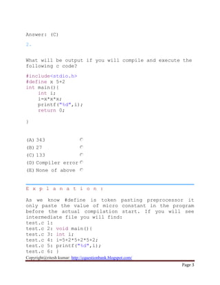 Copyright@ritesh kumar: http://cquestionbank.blogspot.com/
Page 3
Answer: (C)
2.
What will be output if you will compile and execute the
following c code?
#include<stdio.h>
#define x 5+2
int main(){
int i;
i=x*x*x;
printf("%d",i);
return 0;
}
(A) 343
(B) 27
(C) 133
(D) Compiler error
(E) None of above
E x p l a n a t i o n :
As we know #define is token pasting preprocessor it
only paste the value of micro constant in the program
before the actual compilation start. If you will see
intermediate file you will find:
test.c 1:
test.c 2: void main(){
test.c 3: int i;
test.c 4: i=5+2*5+2*5+2;
test.c 5: printf("%d",i);
test.c 6: }
 