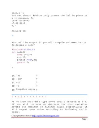 Copyright@ritesh kumar: http://cquestionbank.blogspot.com/
Page 4
test.c 7:
You can absorb #define only pastes the 5+2 in place of
x in program. So,
i=5+2*5+2*5+2
=5+10+10+2
=27
Answer: (B)
3.
What will be output if you will compile and execute the
following c code?
#include<stdio.h>
int main(){
char c=125;
c=c+10;
printf("%d",c);
return 0;
}
(A) 135
(B) +INF
(C) -121
(D) -8
(E) Compiler error
E x p l a n a t i o n :
As we know char data type shows cyclic properties i.e.
if you will increase or decrease the char variables
beyond its maximum or minimum value respectively it
will repeat same value according to following cyclic
order:
 