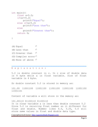 Copyright@ritesh kumar: http://cquestionbank.blogspot.com/
Page 6
int main(){
float a=5.2;
if(a==5.2)
printf("Equal");
else if(a<5.2)
printf("Less than");
else
printf("Greater than");
return 0;
}
(A) Equal
(B) Less than
(C) Greater than
(D) Compiler error
(E) None of above
E x p l a n a t i o n :
5.2 is double constant in c. In c size of double data
is 8 byte while a is float variable. Size of float
variable is 4 byte.
So double constant 5.2 is stored in memory as:
101.00 11001100 11001100 11001100 11001100 11001100
11001101
Content of variable a will store in the memory as:
101.00110 01100110 01100110
It is clear variable a is less than double constant 5.2
Since 5.2 is recurring float number so it different for
float and double. Number likes 4.5, 3.25, 5.0 will
store same values in float and double data type.
 