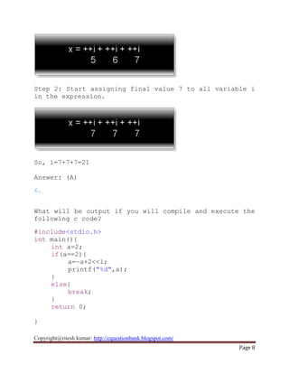 Copyright@ritesh kumar: http://cquestionbank.blogspot.com/
Page 8
Step 2: Start assigning final value 7 to all variable i
in the expression.
So, i=7+7+7=21
Answer: (A)
6.
What will be output if you will compile and execute the
following c code?
#include<stdio.h>
int main(){
int a=2;
if(a==2){
a=~a+2<<1;
printf("%d",a);
}
else{
break;
}
return 0;
}
 
