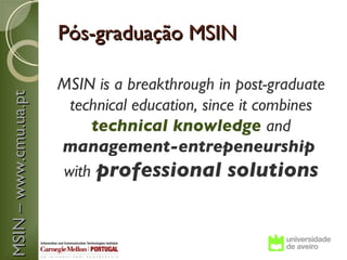 Pós-graduação MSIN

                       MSIN is a breakthrough in post-graduate
MSIN – www.cmu.ua.pt



                        technical education, since it combines
                           technical knowledge and
                       management-entrepeneurship
                       with professional solutions
 