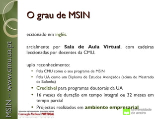 O grau de MSIN
                       eccionado em inglês.
MSIN – www.cmu.ua.pt



                       arcialmente por Sala de Aula Virtual, com cadeiras
                       leccionadas por docentes da CMU.

                       uplo reconhecimento:
                          Pela CMU como o seu programa de MSIN
                          Pela UA como um Diploma de Estudos Avançados (acima de Mestrado
                           de Bolonha)
                          Creditável para programas doutorais da UA
                          16 meses de duração em tempo integral ou 32 meses em
                           tempo parcial
                          Projectos realizados em ambiente empresarial
 