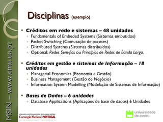 Disciplinas (exemplo)
                          Créditos em rede e sistemas – 48 unidades
                           ◦   Fundamentals of Embeded Systems (Sistemas embutidos)
                           ◦   Packet Switching (Comutação de pacotes)
MSIN – www.cmu.ua.pt



                           ◦   Distributed Systems (Sistemas distribuídos)
                           ◦   Optional: Redes Sem-fios ou Princípios de Redes de Banda Larga.
                        
                          Créditos em gestão e sistemas de Informação – 18
                           unidades
                           ◦ Managerial Economics (Economia e Gestão)
                           ◦ Business Management (Gestão de Negócio)
                           ◦ Information System Modelling (Modelação de Sistemas de Informação)

                          Bases de Dados – 6 unidades
                           ◦ Database Applications (Aplicações de base de dados) 6 Unidades
 