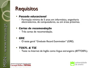 Requisitos
                          Passado educacional
                           ◦ Formação mínima de 5 anos em informática, engenharia
                             electrotécnica, de computadores, ou em áreas próximas.
MSIN – www.cmu.ua.pt



                          Cartas de recomendação
                           ◦ Três cartas de recomendação.  

                          GRE
                           ◦ O teste geral “Graduate Record Examination” (GRE).

                          TOEFL & TSE
                           ◦ Teste na Internet de Inglês como língua estrangeira (iBTTOEFL).
 