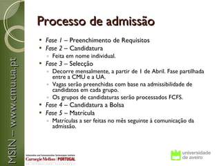 Processo de admissão
                          Fase 1 – Preenchimento de Requisitos
                          Fase 2 – Candidatura
                           ◦ Feita em nome individual.
MSIN – www.cmu.ua.pt



                          Fase 3 – Selecção
                           ◦ Decorre mensalmente, a partir de 1 de Abril. Fase partilhada
                             entre a CMU e a UA.
                           ◦ Vagas serão preenchidas com base na admissibilidade de
                             candidatos em cada grupo.
                           ◦ Os grupos de candidaturas serão processados FCFS.
                          Fase 4 – Candidatura a Bolsa
                          Fase 5 – Matrícula
                           ◦ Matrículas a ser feitas no mês seguinte à comunicação da
                             admissão.
 