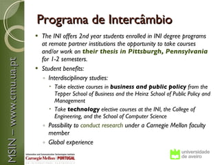 Programa de Intercâmbio
                        The INI offers 2nd year students enrolled in INI degree programs
                         at remote partner institutions the opportunity to take courses
                         and/or work on their thesis in Pittsburgh, Pennsylvania
                         for 1-2 semesters.
MSIN – www.cmu.ua.pt



                        Student benefits:
                         ◦ Interdisciplinary studies:
                              Take elective courses in business and public policy from the
                               Tepper School of Business and the Heinz School of Public Policy and
                               Management
                              Take technology elective courses at the INI, the College of
                               Engineering, and the School of Computer Science
                           ◦ Possibility to conduct research under a Carnegie Mellon faculty
                             member
                           ◦ Global experience
 