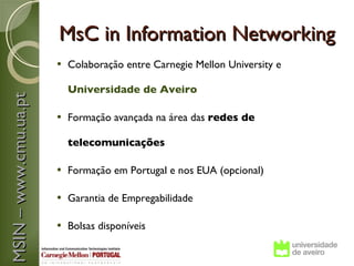 MsC in Information Networking
                          Colaboração entre Carnegie Mellon University e

                           Universidade de Aveiro
MSIN – www.cmu.ua.pt




                          Formação avançada na área das redes de

                           telecomunicações

                          Formação em Portugal e nos EUA (opcional)

                          Garantia de Empregabilidade

                          Bolsas disponíveis
 
