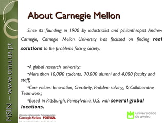 About Carnegie Mellon
                          Since its founding in 1900 by industrialist and philanthropist Andrew
                       Carnegie, Carnegie Mellon University has focused on finding real
MSIN – www.cmu.ua.pt



                       solutions to the problems facing society.


                           •A global research university;
                           •More than 10,000 students, 70,000 alumni and 4,000 faculty and
                       staff;
                           •Core values: Innovation, Creativity, Problem-solving, & Collaborative
                       Teamwork;
                           •Based in Pittsburgh, Pennsylvania, U.S. with several global
                       locations.
 