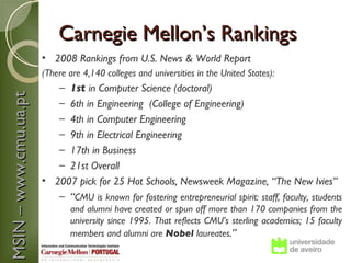 Carnegie Mellon’s Rankings
                       • 2008 Rankings from U.S. News & World Report
                       (There are 4,140 colleges and universities in the United States):
                           –1st in Computer Science (doctoral)
MSIN – www.cmu.ua.pt



                           –6th in Engineering (College of Engineering)
                           –4th in Computer Engineering
                           –9th in Electrical Engineering
                           –17th in Business
                           –21st Overall
                       • 2007 pick for 25 Hot Schools, Newsweek Magazine, “The New Ivies”
                          – “CMU is known for fostering entrepreneurial spirit: staff, faculty, students
                               and alumni have created or spun off more than 170 companies from the
                               university since 1995. That reflects CMU's sterling academics; 15 faculty
                               members and alumni are Nobel laureates.”
 