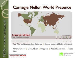 Carnegie Mellon World Presence
MSIN – www.cmu.ua.pt




                       Palo Alto and Los Angeles, California | Aveiro, Lisbon & Madeira, Portugal

                       Athens, Greece | Doha, Qatar | Singapore | Adelaide, Australia | Kobe,
                       Japan
 