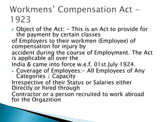  Object of the Act: - This is an Act to provide for
the payment by certain classes
of Employers to their workmen (Employee) of
compensation for injury by
accident during the course of Employment. The Act
is applicable all over the
India & came into force w.e.f. 01st July 1924.
 Coverage of Employees:- All Employees of Any
Categories / Capacity
Irrespective of their Status or Salaries either
Directly or hired through
Contractor or a person recruited to work abroad
for the Orgazition
 
