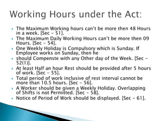  The Maximum Working hours can’t be more then 48 Hours
in a week. [Sec - 51].
 The Maximum Daily Working Hours can’t be more then 09
Hours. [Sec - 54].
 One Weekly Holiday is Compulsory which is Sunday. If
Employee works on Sunday, then he
 should Compenste with any Other day of the Week. [Sec -
52(1)].
 At least Half an hour Rest should be provided after 5 hours
of work. [Sec - 55].
 Total period of work inclusive of rest interval cannot be
more than 10.5 hours. [Sec - 56].
 A Worker should be given a Weekly Holiday. Overlapping
of Shifts is not Permitted. [Sec - 58].
 Notice of Period of Work should be displayed. [Sec - 61].
 