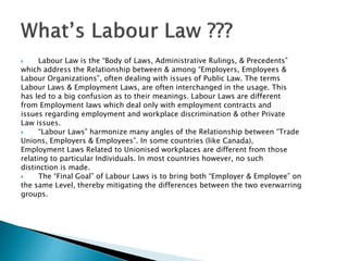  Labour Law is the “Body of Laws, Administrative Rulings, & Precedents”
which address the Relationship between & among “Employers, Employees &
Labour Organizations”, often dealing with issues of Public Law. The terms
Labour Laws & Employment Laws, are often interchanged in the usage. This
has led to a big confusion as to their meanings. Labour Laws are different
from Employment laws which deal only with employment contracts and
issues regarding employment and workplace discrimination & other Private
Law issues.
 “Labour Laws” harmonize many angles of the Relationship between “Trade
Unions, Employers & Employees”. In some countries (like Canada),
Employment Laws Related to Unionised workplaces are different from those
relating to particular Individuals. In most countries however, no such
distinction is made.
 The “Final Goal” of Labour Laws is to bring both “Employer & Employee” on
the same Level, thereby mitigating the differences between the two everwarring
groups.
 