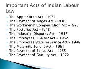  The Apprentices Act - 1961
 The Payment of Wages Act -1936
 The Workmens’ Compensation Act -1923
 The Factories Act -1948
 The Industrial Disputes Act - 1947
 The Employees PF & MP Act - 1952
 The Employees State Insurance Act - 1948
 The Maternity Benefit Act - 1961
 The Payment of Bonus Act - 1965
 The Payment of Gratuity Act - 1972
 